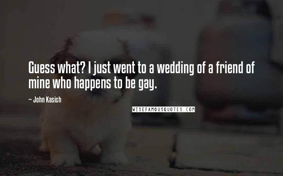 John Kasich Quotes: Guess what? I just went to a wedding of a friend of mine who happens to be gay.