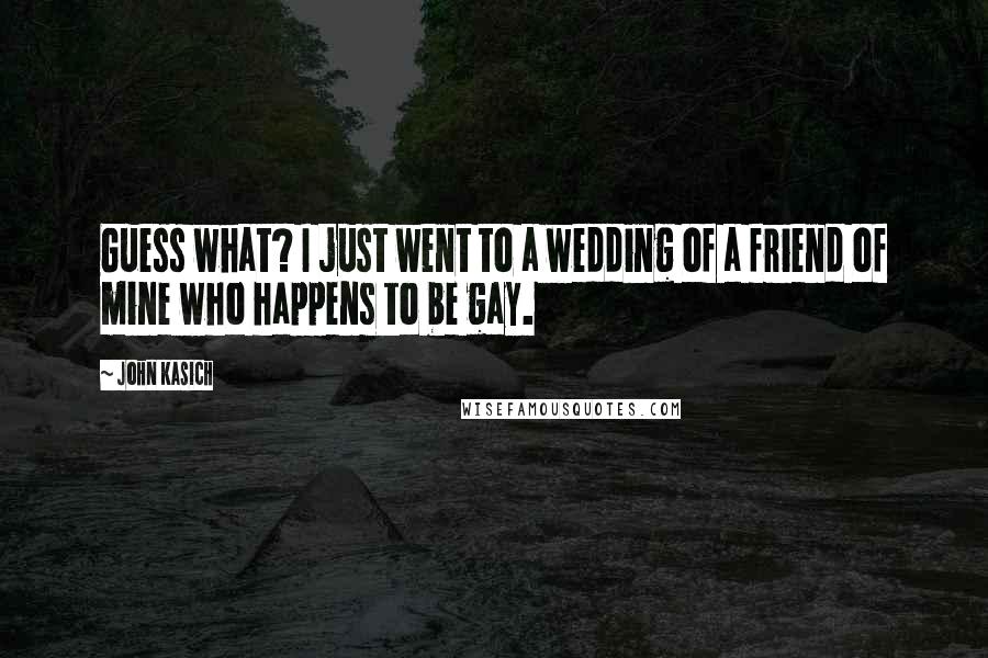 John Kasich Quotes: Guess what? I just went to a wedding of a friend of mine who happens to be gay.