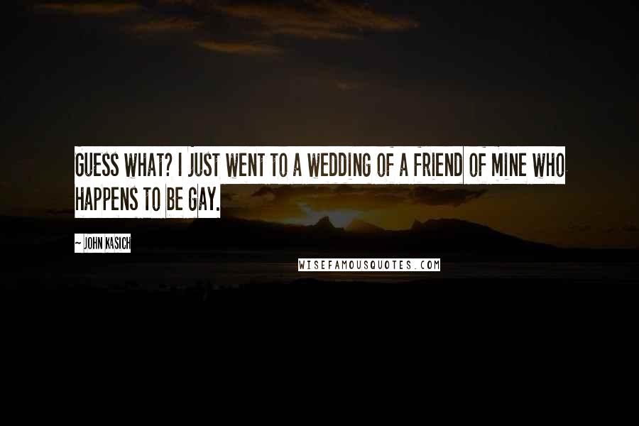 John Kasich Quotes: Guess what? I just went to a wedding of a friend of mine who happens to be gay.