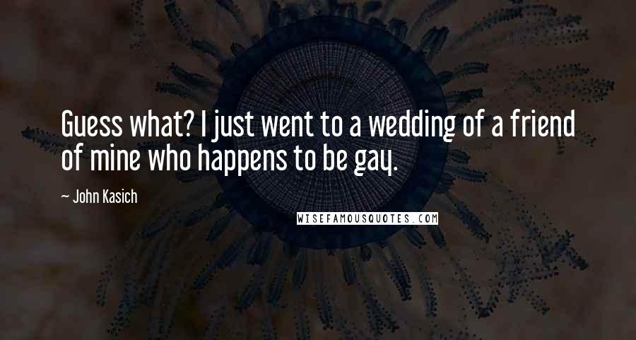 John Kasich Quotes: Guess what? I just went to a wedding of a friend of mine who happens to be gay.