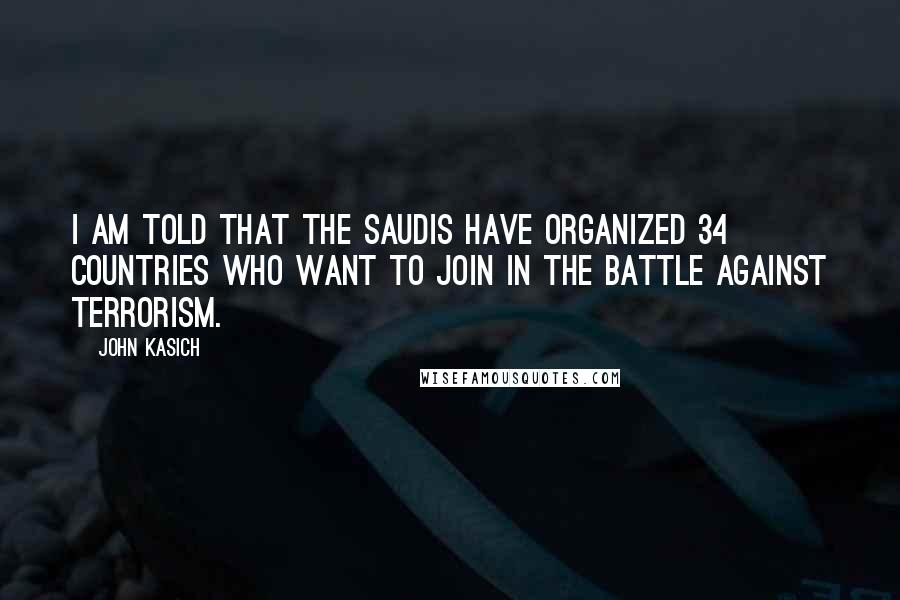 John Kasich Quotes: I am told that the Saudis have organized 34 countries who want to join in the battle against terrorism.