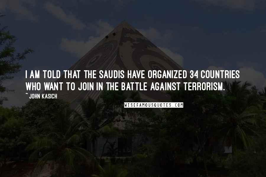 John Kasich Quotes: I am told that the Saudis have organized 34 countries who want to join in the battle against terrorism.