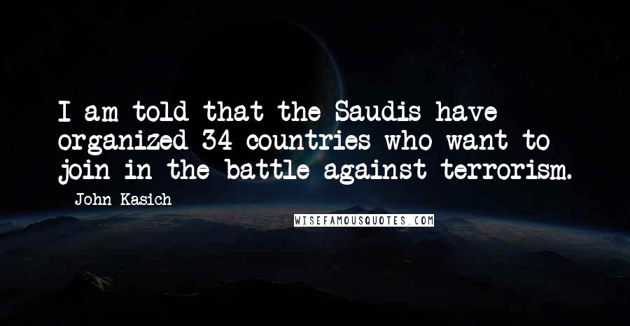 John Kasich Quotes: I am told that the Saudis have organized 34 countries who want to join in the battle against terrorism.