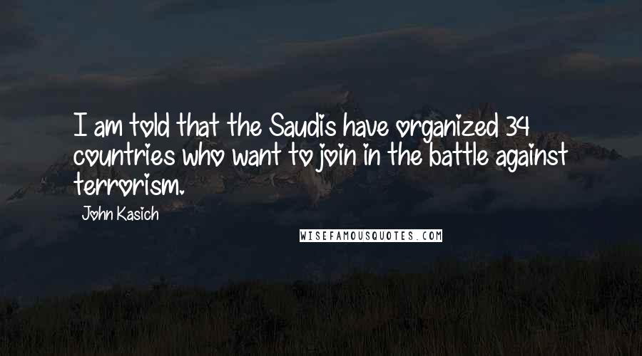 John Kasich Quotes: I am told that the Saudis have organized 34 countries who want to join in the battle against terrorism.