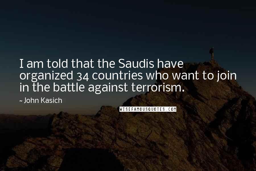 John Kasich Quotes: I am told that the Saudis have organized 34 countries who want to join in the battle against terrorism.