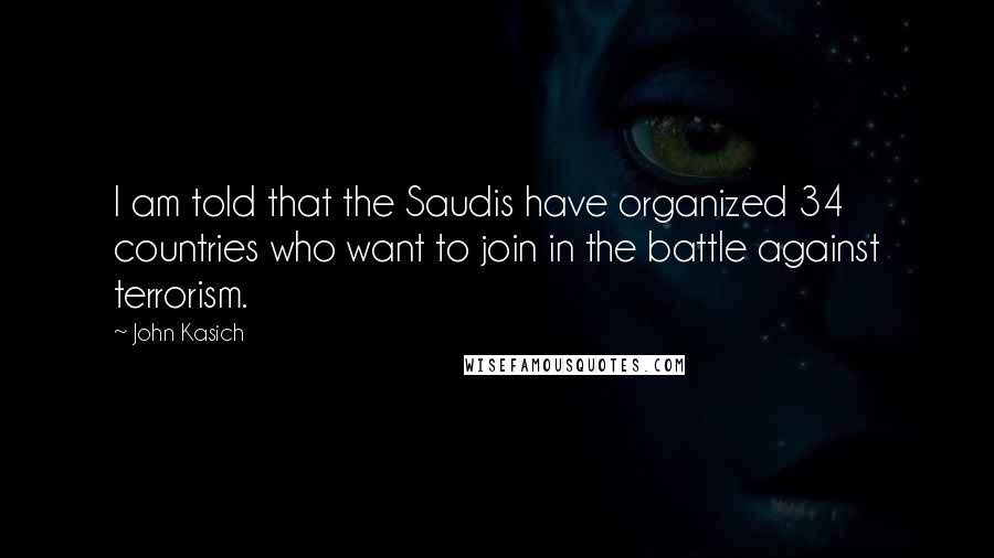 John Kasich Quotes: I am told that the Saudis have organized 34 countries who want to join in the battle against terrorism.