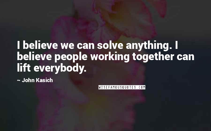 John Kasich Quotes: I believe we can solve anything. I believe people working together can lift everybody.