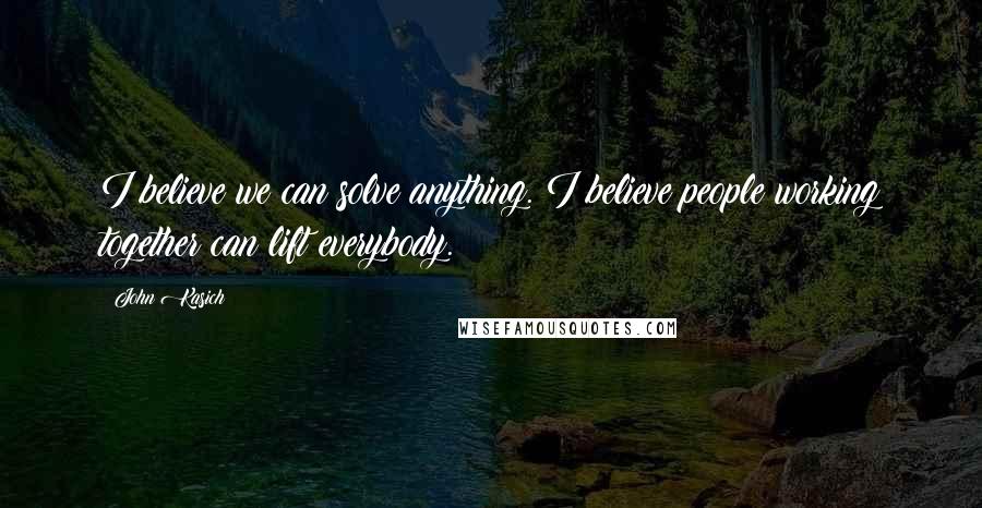 John Kasich Quotes: I believe we can solve anything. I believe people working together can lift everybody.