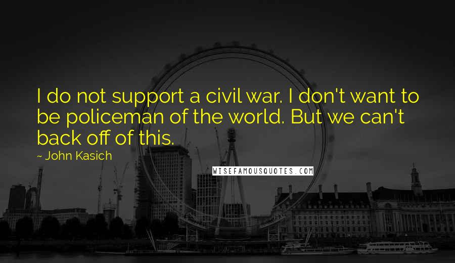 John Kasich Quotes: I do not support a civil war. I don't want to be policeman of the world. But we can't back off of this.