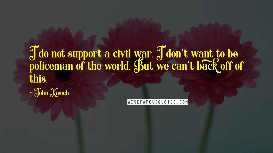 John Kasich Quotes: I do not support a civil war. I don't want to be policeman of the world. But we can't back off of this.