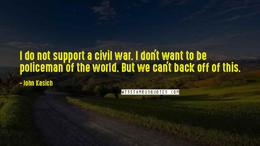 John Kasich Quotes: I do not support a civil war. I don't want to be policeman of the world. But we can't back off of this.