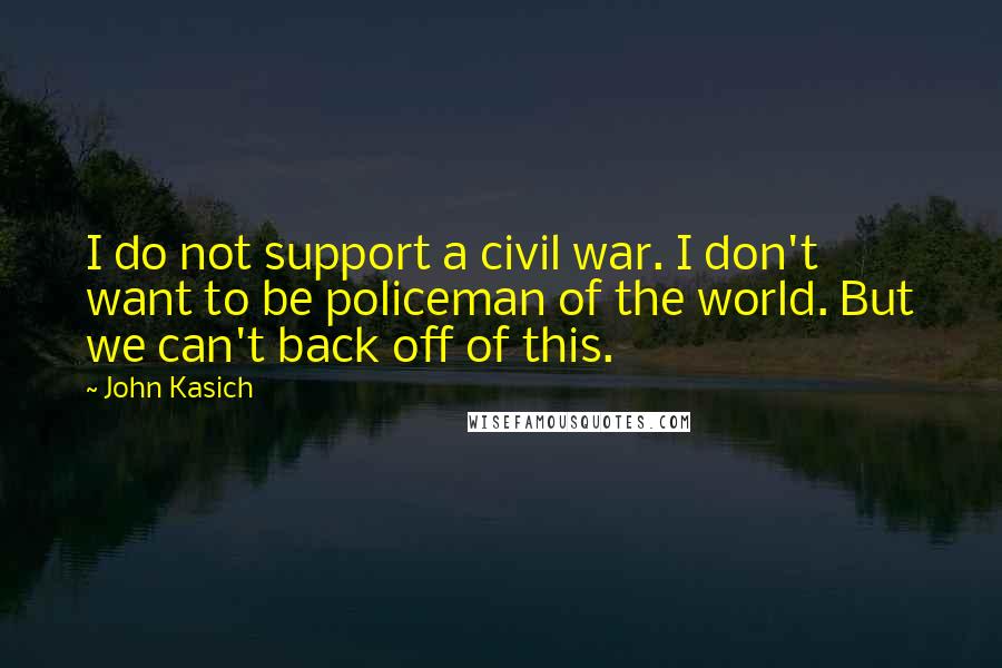 John Kasich Quotes: I do not support a civil war. I don't want to be policeman of the world. But we can't back off of this.