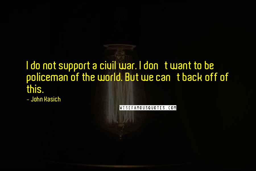 John Kasich Quotes: I do not support a civil war. I don't want to be policeman of the world. But we can't back off of this.