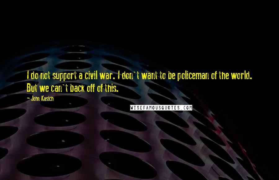 John Kasich Quotes: I do not support a civil war. I don't want to be policeman of the world. But we can't back off of this.