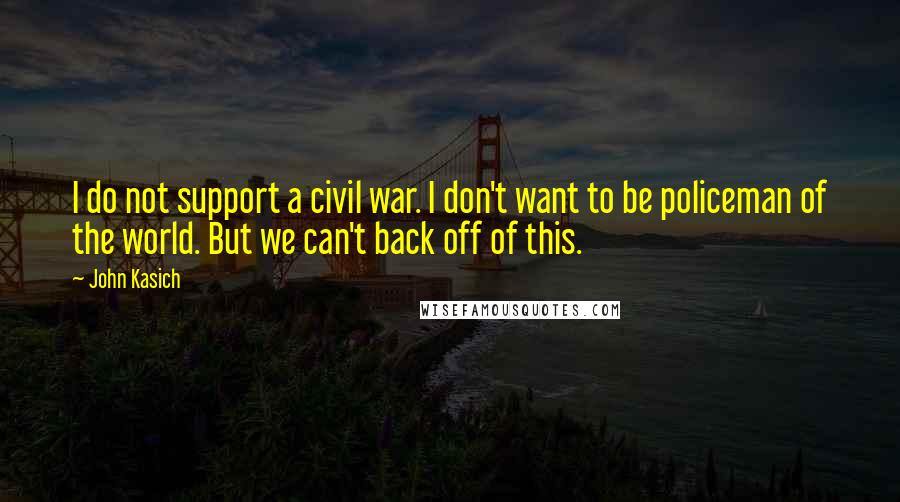 John Kasich Quotes: I do not support a civil war. I don't want to be policeman of the world. But we can't back off of this.