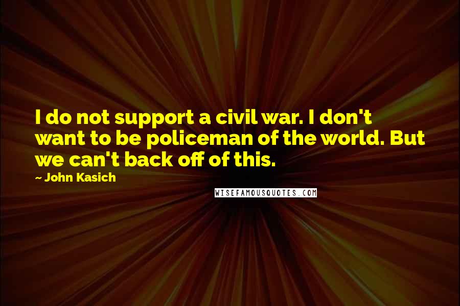 John Kasich Quotes: I do not support a civil war. I don't want to be policeman of the world. But we can't back off of this.