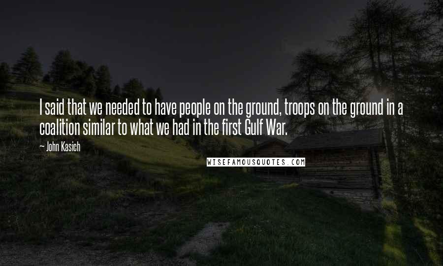 John Kasich Quotes: I said that we needed to have people on the ground, troops on the ground in a coalition similar to what we had in the first Gulf War.
