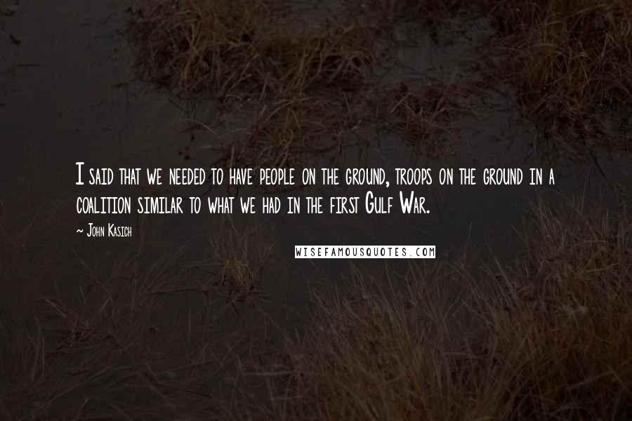 John Kasich Quotes: I said that we needed to have people on the ground, troops on the ground in a coalition similar to what we had in the first Gulf War.