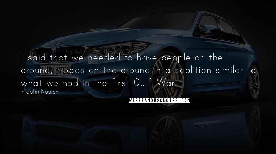 John Kasich Quotes: I said that we needed to have people on the ground, troops on the ground in a coalition similar to what we had in the first Gulf War.