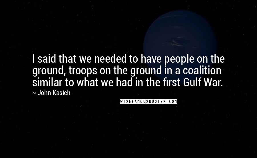 John Kasich Quotes: I said that we needed to have people on the ground, troops on the ground in a coalition similar to what we had in the first Gulf War.