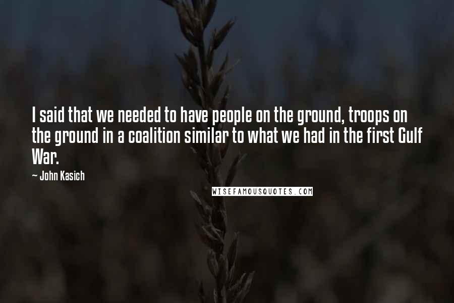 John Kasich Quotes: I said that we needed to have people on the ground, troops on the ground in a coalition similar to what we had in the first Gulf War.