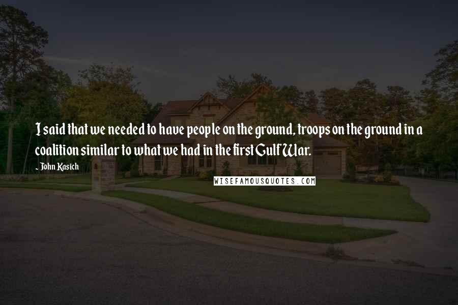John Kasich Quotes: I said that we needed to have people on the ground, troops on the ground in a coalition similar to what we had in the first Gulf War.