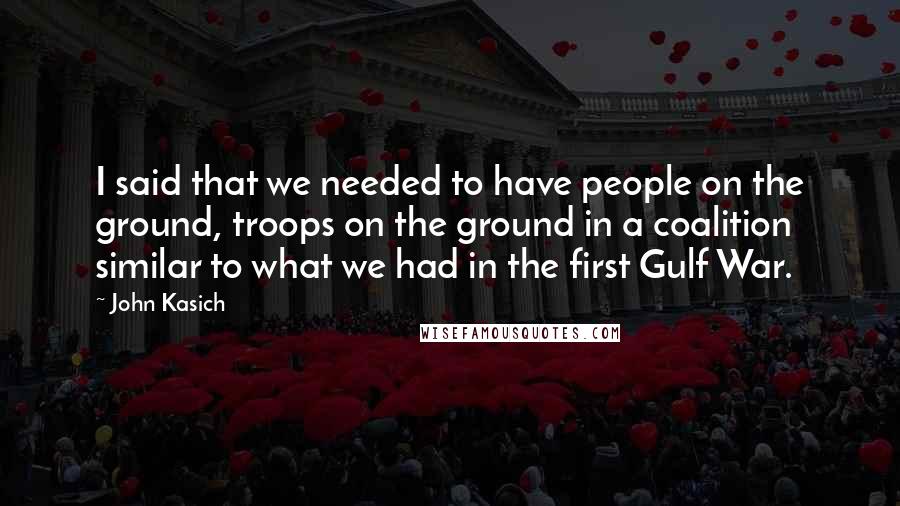 John Kasich Quotes: I said that we needed to have people on the ground, troops on the ground in a coalition similar to what we had in the first Gulf War.