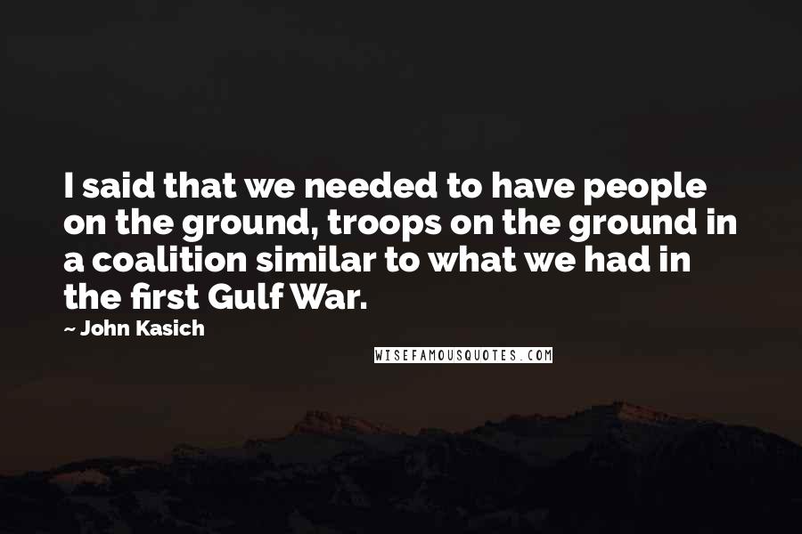 John Kasich Quotes: I said that we needed to have people on the ground, troops on the ground in a coalition similar to what we had in the first Gulf War.
