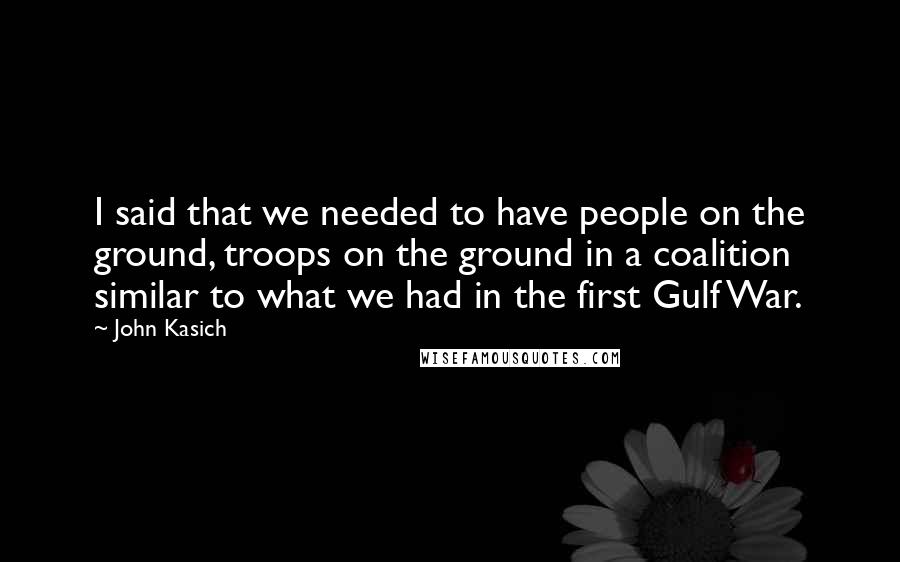 John Kasich Quotes: I said that we needed to have people on the ground, troops on the ground in a coalition similar to what we had in the first Gulf War.