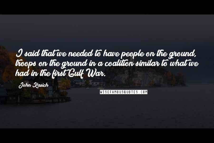 John Kasich Quotes: I said that we needed to have people on the ground, troops on the ground in a coalition similar to what we had in the first Gulf War.