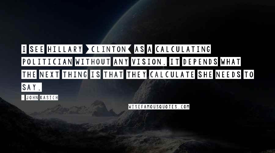 John Kasich Quotes: I see Hillary [Clinton] as a calculating politician without any vision. It depends what the next thing is that they calculate she needs to say.