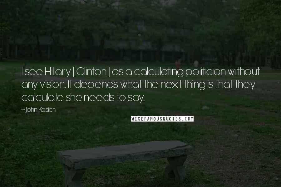 John Kasich Quotes: I see Hillary [Clinton] as a calculating politician without any vision. It depends what the next thing is that they calculate she needs to say.