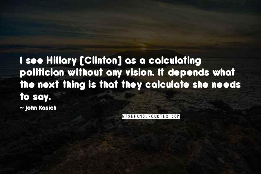 John Kasich Quotes: I see Hillary [Clinton] as a calculating politician without any vision. It depends what the next thing is that they calculate she needs to say.