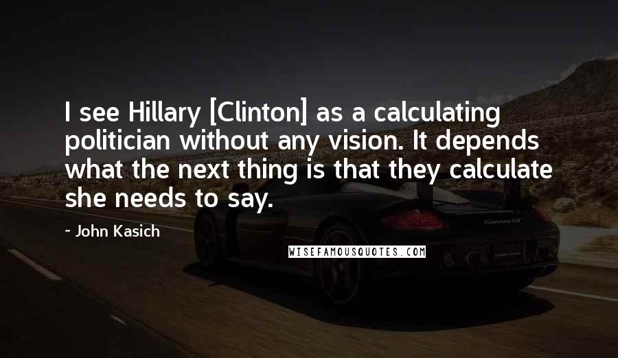 John Kasich Quotes: I see Hillary [Clinton] as a calculating politician without any vision. It depends what the next thing is that they calculate she needs to say.