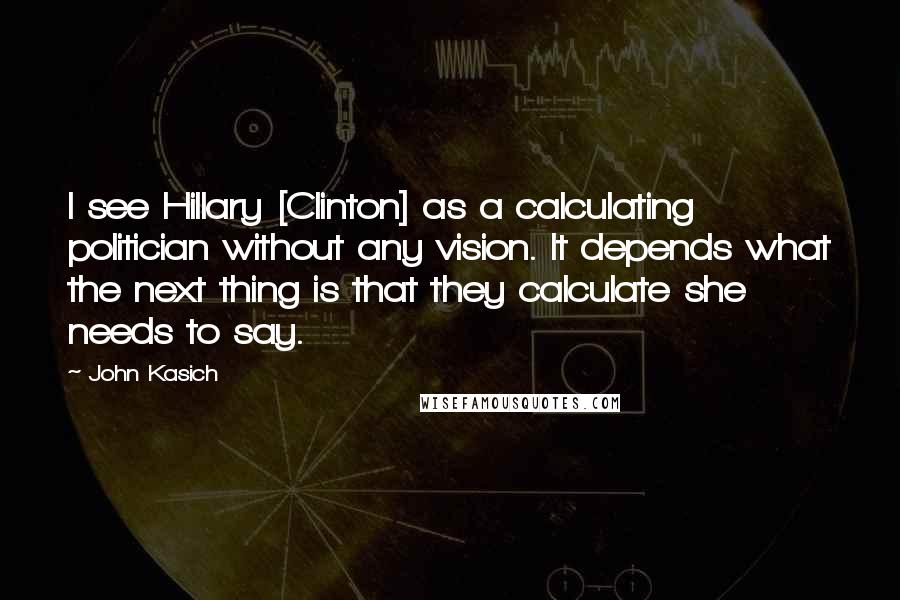 John Kasich Quotes: I see Hillary [Clinton] as a calculating politician without any vision. It depends what the next thing is that they calculate she needs to say.