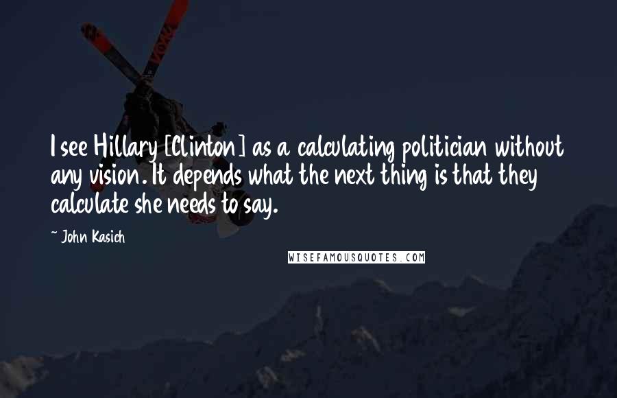 John Kasich Quotes: I see Hillary [Clinton] as a calculating politician without any vision. It depends what the next thing is that they calculate she needs to say.