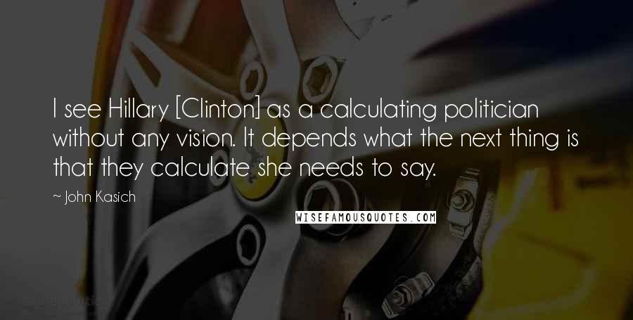 John Kasich Quotes: I see Hillary [Clinton] as a calculating politician without any vision. It depends what the next thing is that they calculate she needs to say.