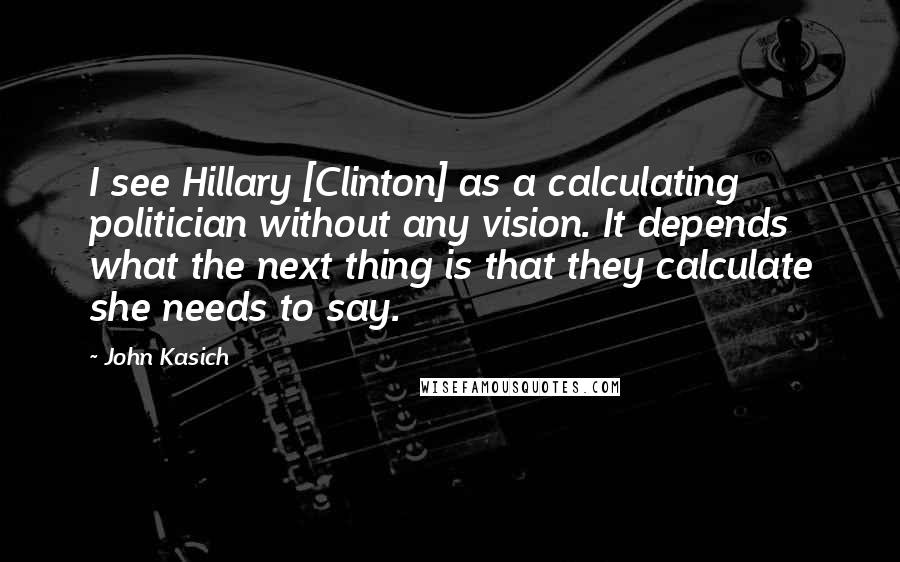 John Kasich Quotes: I see Hillary [Clinton] as a calculating politician without any vision. It depends what the next thing is that they calculate she needs to say.