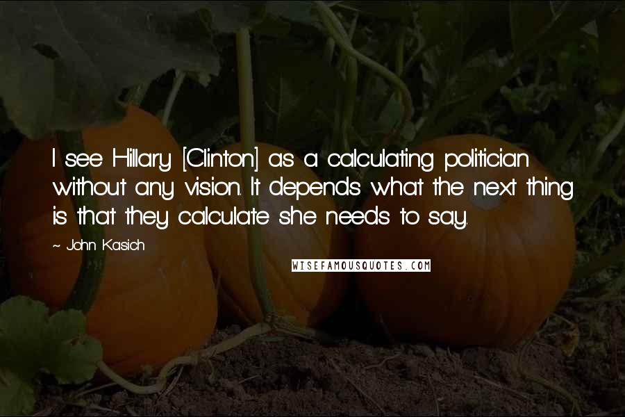 John Kasich Quotes: I see Hillary [Clinton] as a calculating politician without any vision. It depends what the next thing is that they calculate she needs to say.