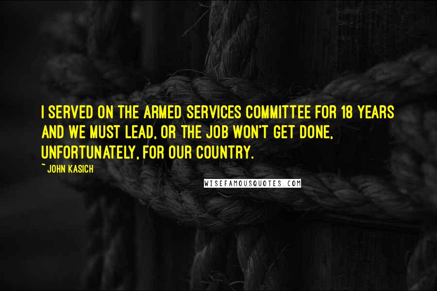 John Kasich Quotes: I served on the Armed Services Committee for 18 years and we must lead, or the job won't get done, unfortunately, for our country.