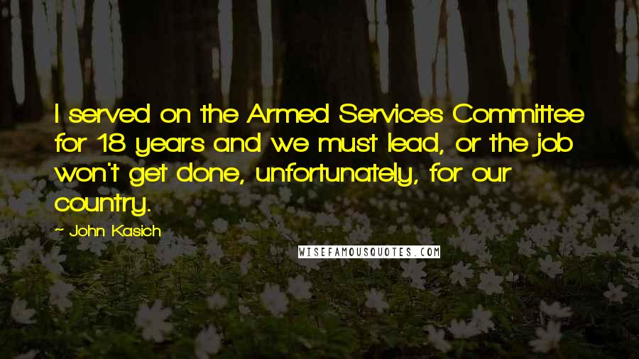 John Kasich Quotes: I served on the Armed Services Committee for 18 years and we must lead, or the job won't get done, unfortunately, for our country.