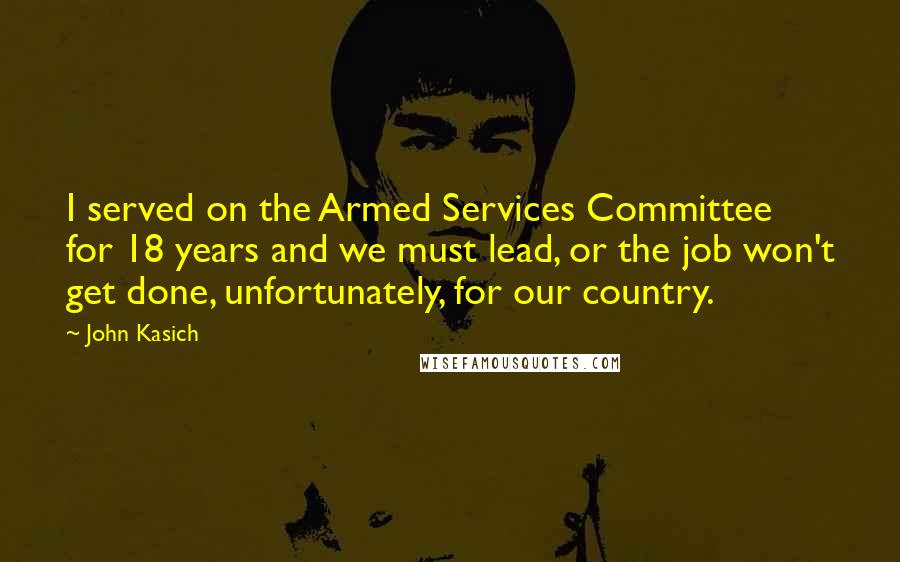 John Kasich Quotes: I served on the Armed Services Committee for 18 years and we must lead, or the job won't get done, unfortunately, for our country.