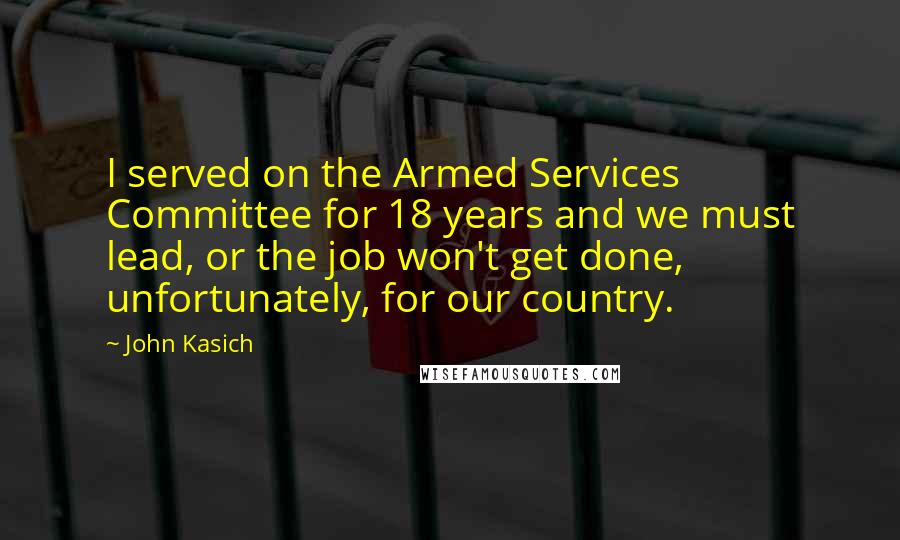 John Kasich Quotes: I served on the Armed Services Committee for 18 years and we must lead, or the job won't get done, unfortunately, for our country.