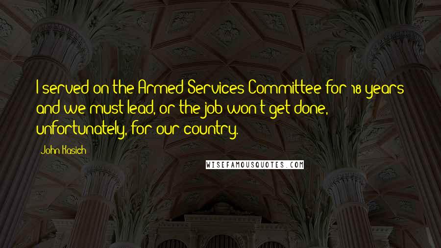 John Kasich Quotes: I served on the Armed Services Committee for 18 years and we must lead, or the job won't get done, unfortunately, for our country.
