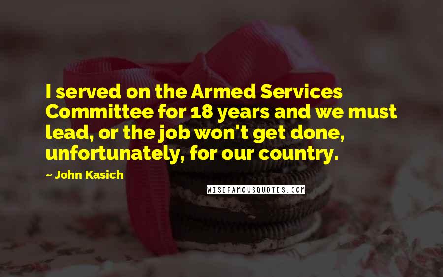 John Kasich Quotes: I served on the Armed Services Committee for 18 years and we must lead, or the job won't get done, unfortunately, for our country.