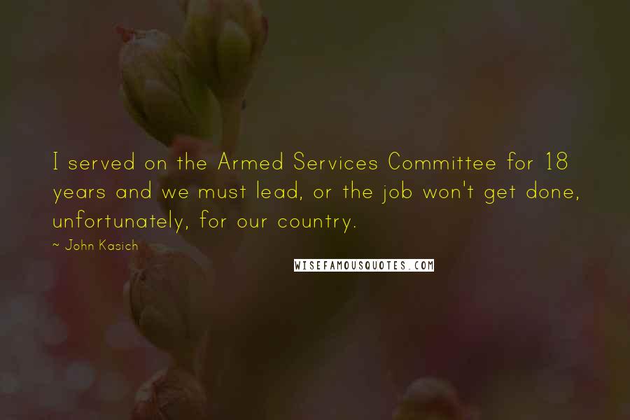 John Kasich Quotes: I served on the Armed Services Committee for 18 years and we must lead, or the job won't get done, unfortunately, for our country.