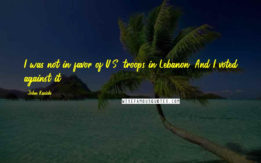 John Kasich Quotes: I was not in favor of U.S. troops in Lebanon. And I voted against it.