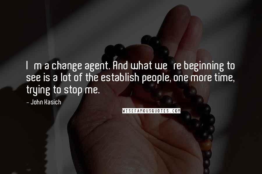 John Kasich Quotes: I'm a change agent. And what we're beginning to see is a lot of the establish people, one more time, trying to stop me.