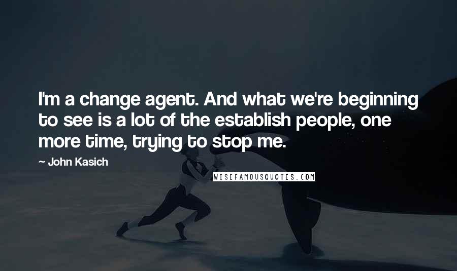 John Kasich Quotes: I'm a change agent. And what we're beginning to see is a lot of the establish people, one more time, trying to stop me.