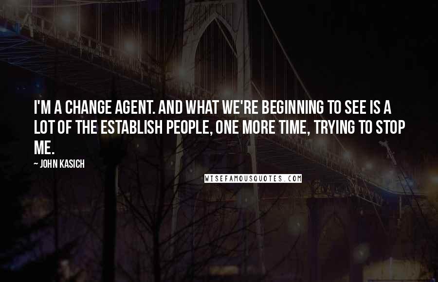 John Kasich Quotes: I'm a change agent. And what we're beginning to see is a lot of the establish people, one more time, trying to stop me.